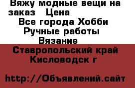 Вяжу модные вещи на заказ › Цена ­ 3000-10000 - Все города Хобби. Ручные работы » Вязание   . Ставропольский край,Кисловодск г.